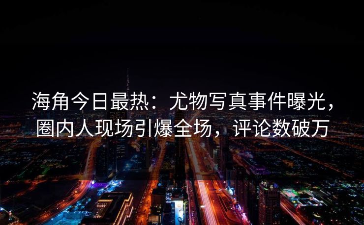海角今日最热：尤物写真事件曝光，圈内人现场引爆全场，评论数破万