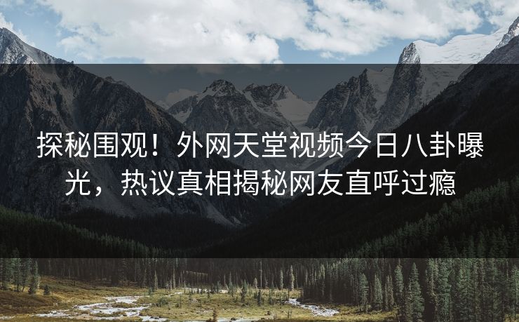 探秘围观！外网天堂视频今日八卦曝光，热议真相揭秘网友直呼过瘾
