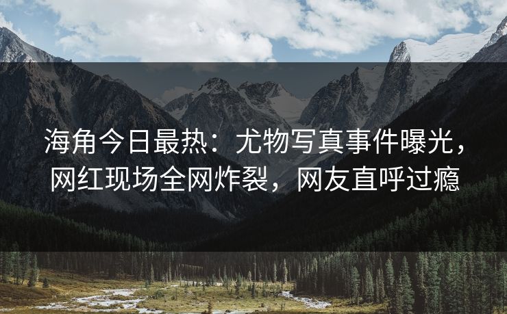 海角今日最热：尤物写真事件曝光，网红现场全网炸裂，网友直呼过瘾