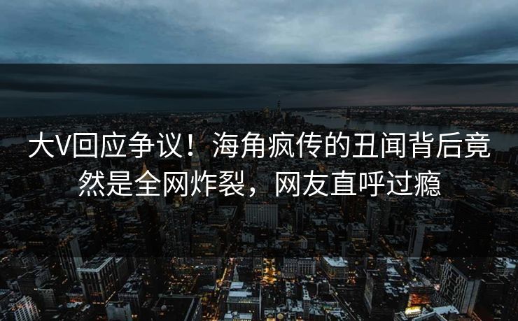 大V回应争议！海角疯传的丑闻背后竟然是全网炸裂，网友直呼过瘾
