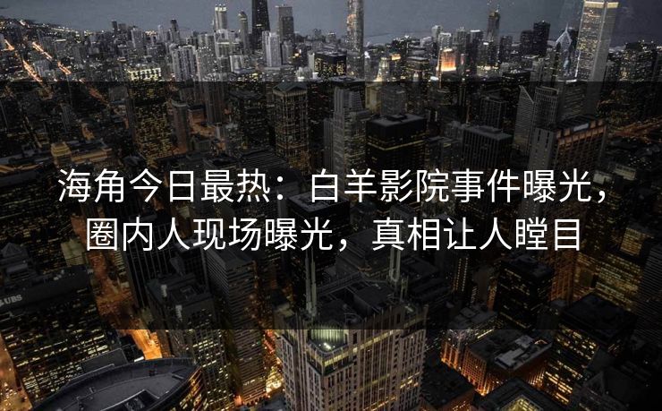 海角今日最热：白羊影院事件曝光，圈内人现场曝光，真相让人瞠目