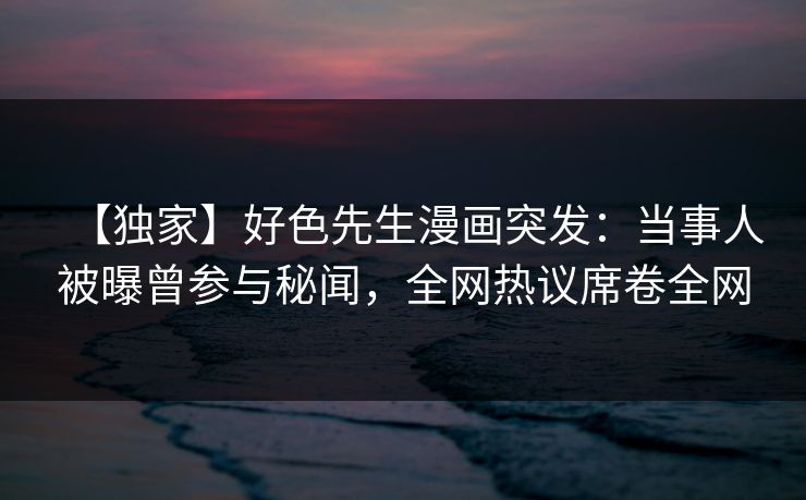 【独家】好色先生漫画突发：当事人被曝曾参与秘闻，全网热议席卷全网
