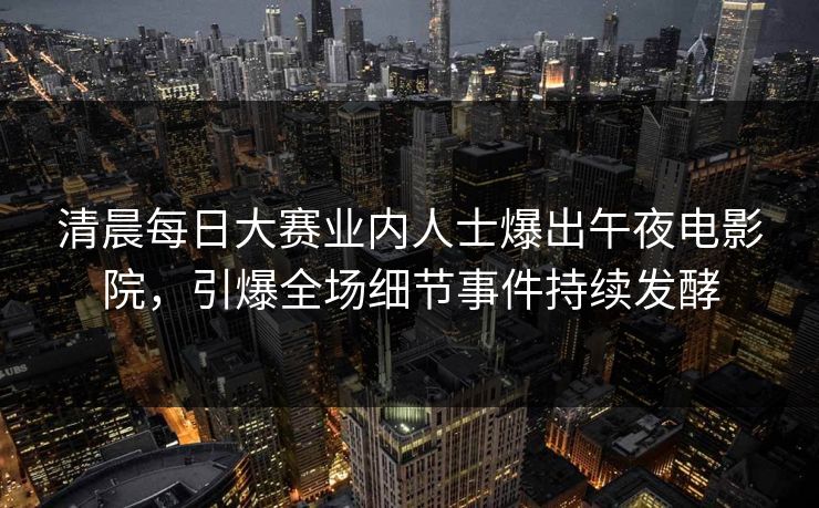 清晨每日大赛业内人士爆出午夜电影院，引爆全场细节事件持续发酵