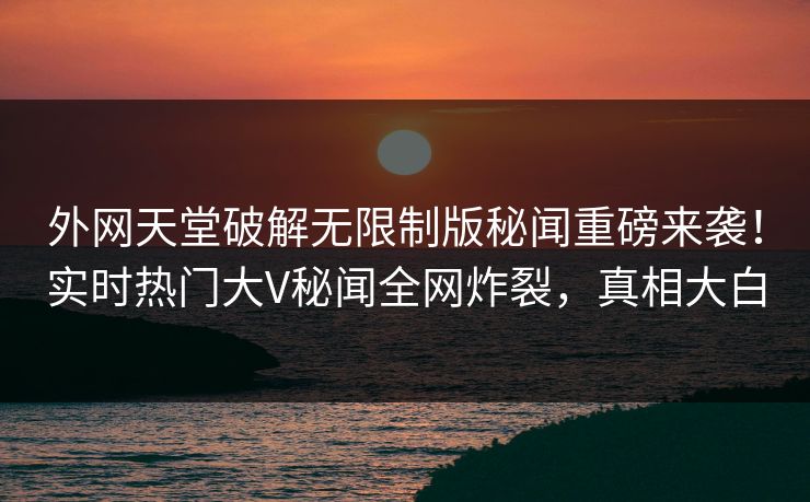外网天堂破解无限制版秘闻重磅来袭！实时热门大V秘闻全网炸裂，真相大白