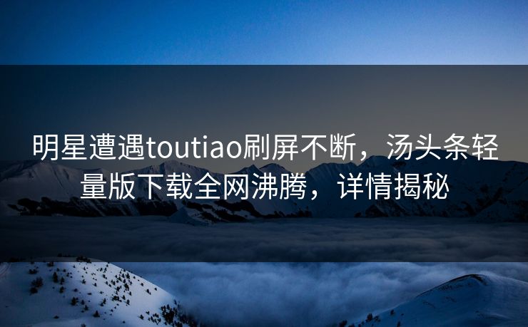 明星遭遇toutiao刷屏不断，汤头条轻量版下载全网沸腾，详情揭秘