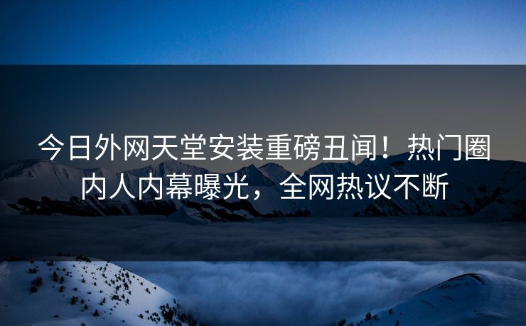 今日外网天堂安装重磅丑闻！热门圈内人内幕曝光，全网热议不断