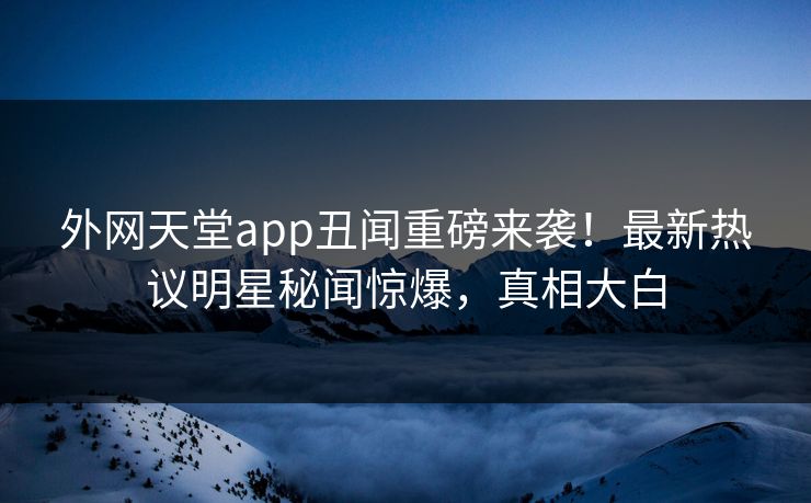 外网天堂app丑闻重磅来袭！最新热议明星秘闻惊爆，真相大白