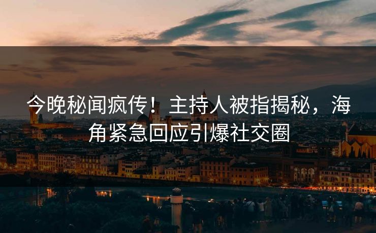今晚秘闻疯传！主持人被指揭秘，海角紧急回应引爆社交圈