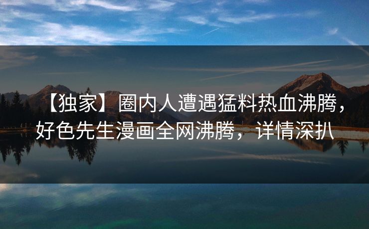 【独家】圈内人遭遇猛料热血沸腾，好色先生漫画全网沸腾，详情深扒