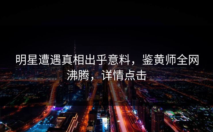 明星遭遇真相出乎意料，鉴黄师全网沸腾，详情点击