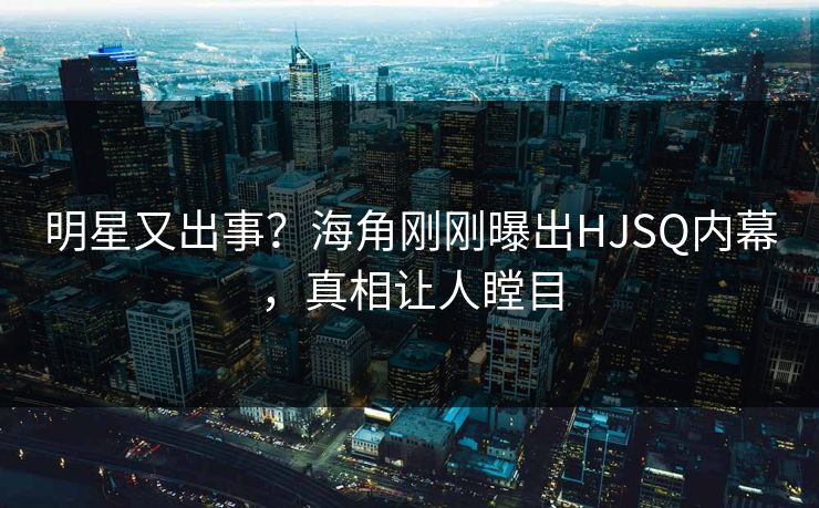 明星又出事？海角刚刚曝出HJSQ内幕，真相让人瞠目