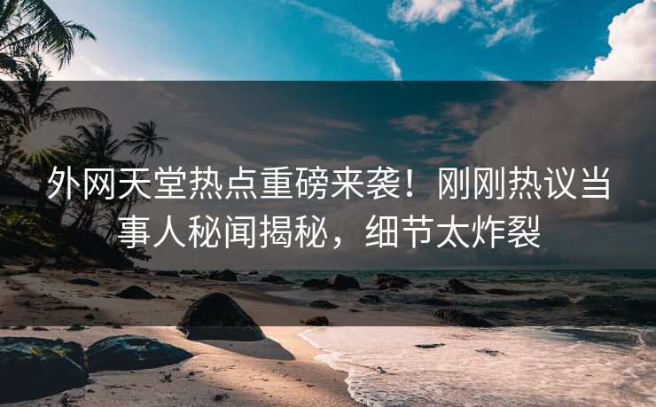 外网天堂热点重磅来袭！刚刚热议当事人秘闻揭秘，细节太炸裂