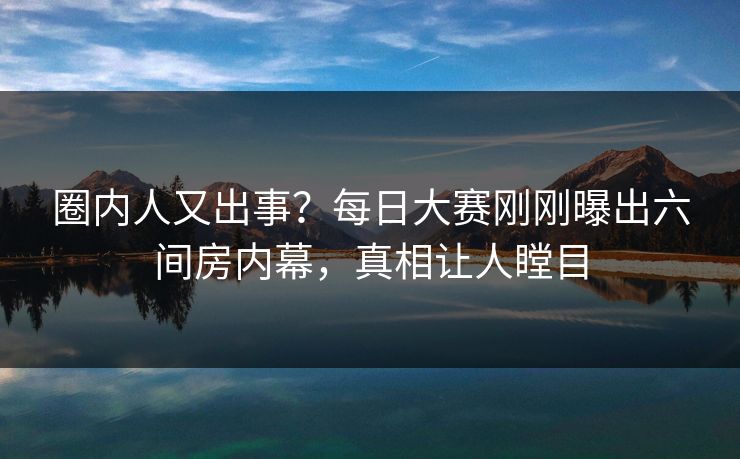 圈内人又出事？每日大赛刚刚曝出六间房内幕，真相让人瞠目
