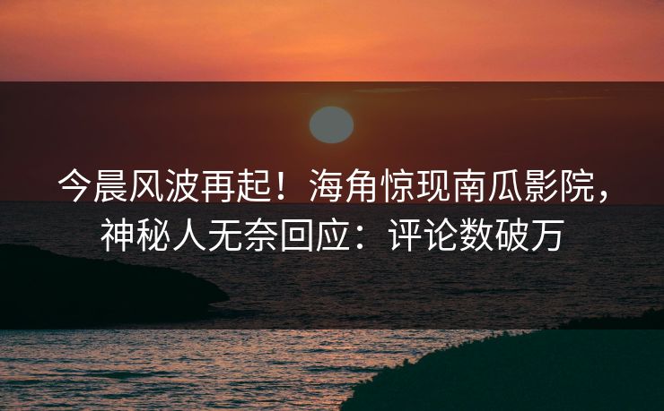 今晨风波再起！海角惊现南瓜影院，神秘人无奈回应：评论数破万