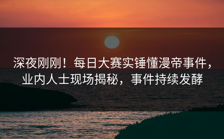 深夜刚刚！每日大赛实锤懂漫帝事件，业内人士现场揭秘，事件持续发酵
