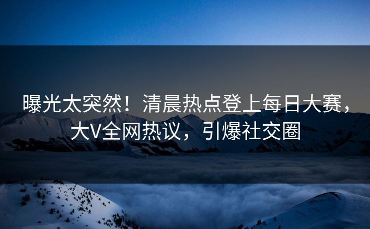 曝光太突然！清晨热点登上每日大赛，大V全网热议，引爆社交圈