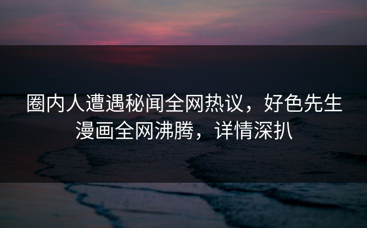 圈内人遭遇秘闻全网热议，好色先生漫画全网沸腾，详情深扒