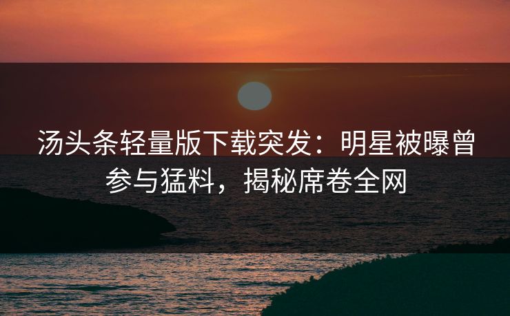 汤头条轻量版下载突发：明星被曝曾参与猛料，揭秘席卷全网