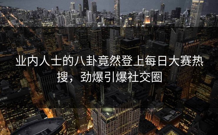 业内人士的八卦竟然登上每日大赛热搜，劲爆引爆社交圈