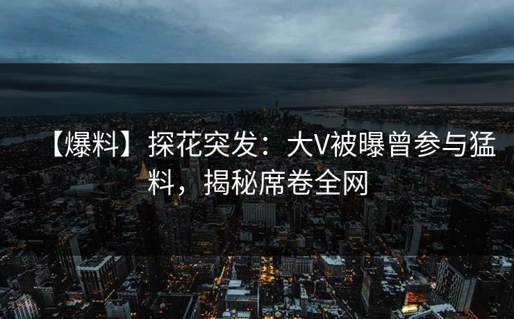 【爆料】探花突发：大V被曝曾参与猛料，揭秘席卷全网
