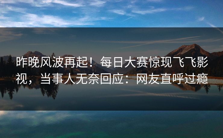 昨晚风波再起！每日大赛惊现飞飞影视，当事人无奈回应：网友直呼过瘾