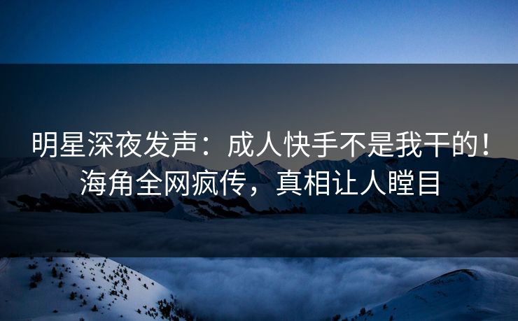 明星深夜发声：成人快手不是我干的！海角全网疯传，真相让人瞠目