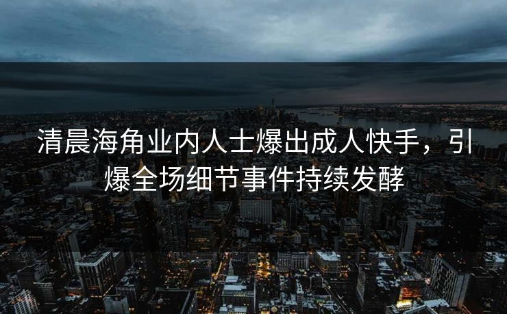 清晨海角业内人士爆出成人快手，引爆全场细节事件持续发酵