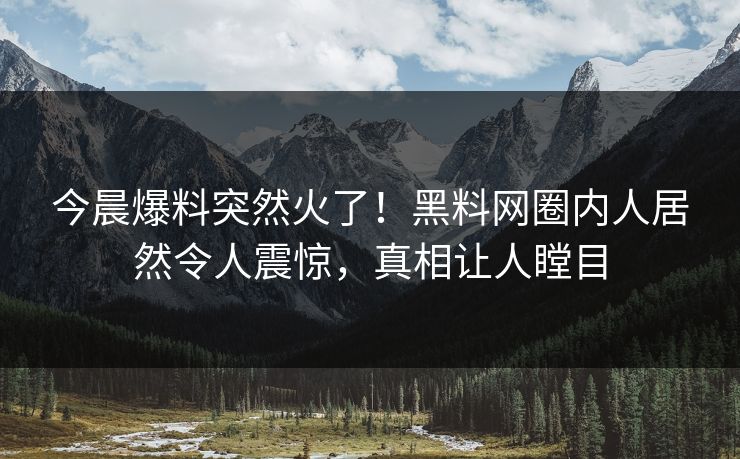 今晨爆料突然火了！黑料网圈内人居然令人震惊，真相让人瞠目