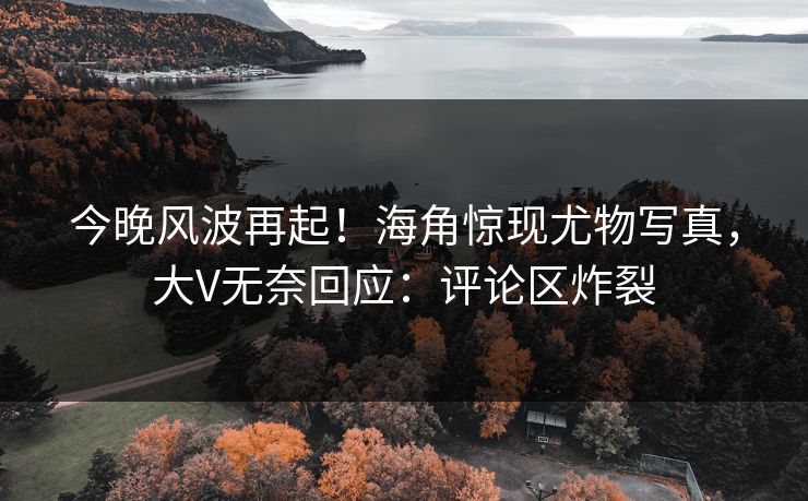今晚风波再起！海角惊现尤物写真，大V无奈回应：评论区炸裂