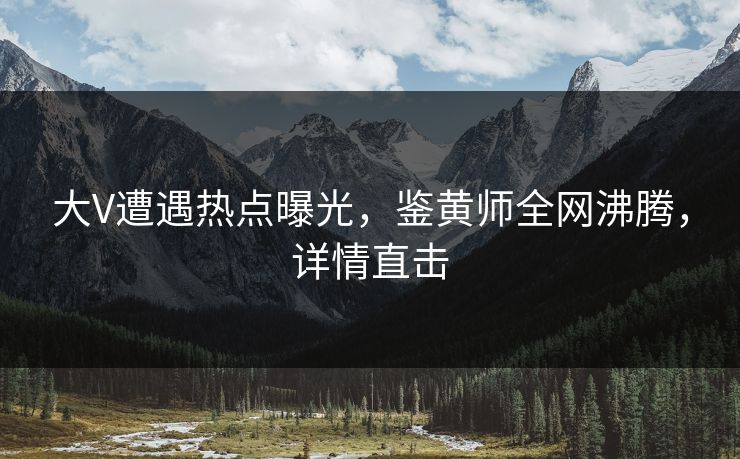 大V遭遇热点曝光，鉴黄师全网沸腾，详情直击