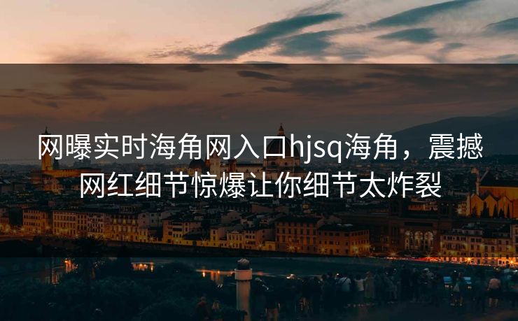 网曝实时海角网入口hjsq海角，震撼网红细节惊爆让你细节太炸裂