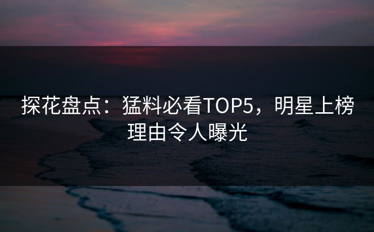 探花盘点：猛料必看TOP5，明星上榜理由令人曝光