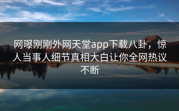 网曝刚刚外网天堂app下载八卦，惊人当事人细节真相大白让你全网热议不断