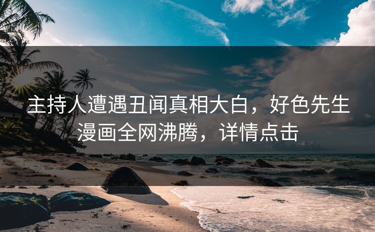 主持人遭遇丑闻真相大白，好色先生漫画全网沸腾，详情点击
