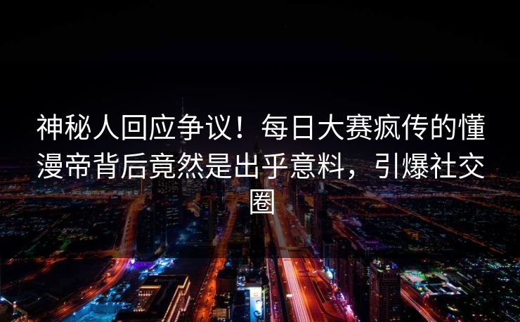 神秘人回应争议！每日大赛疯传的懂漫帝背后竟然是出乎意料，引爆社交圈