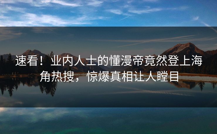 速看！业内人士的懂漫帝竟然登上海角热搜，惊爆真相让人瞠目