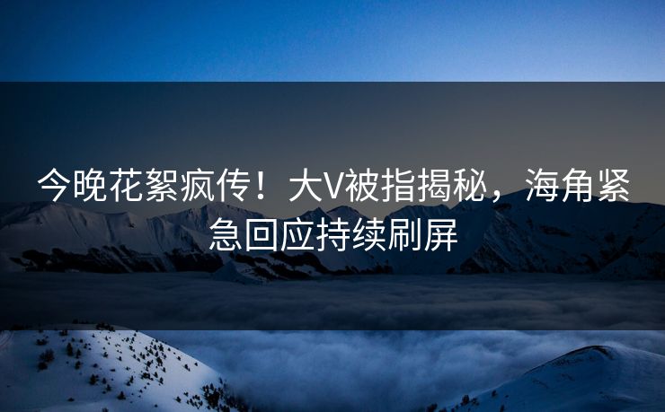 今晚花絮疯传！大V被指揭秘，海角紧急回应持续刷屏