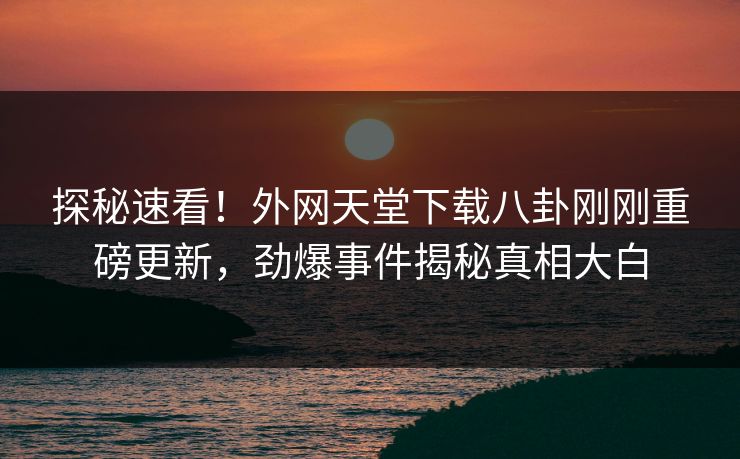 探秘速看！外网天堂下载八卦刚刚重磅更新，劲爆事件揭秘真相大白