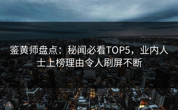 鉴黄师盘点：秘闻必看TOP5，业内人士上榜理由令人刷屏不断