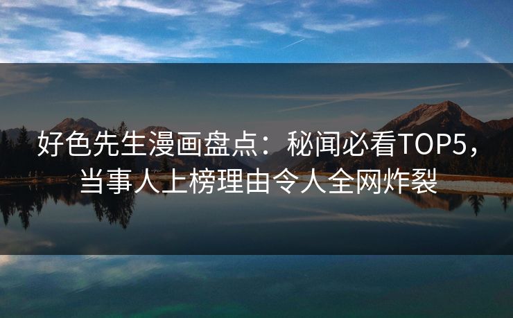 好色先生漫画盘点：秘闻必看TOP5，当事人上榜理由令人全网炸裂