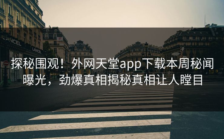 探秘围观！外网天堂app下载本周秘闻曝光，劲爆真相揭秘真相让人瞠目