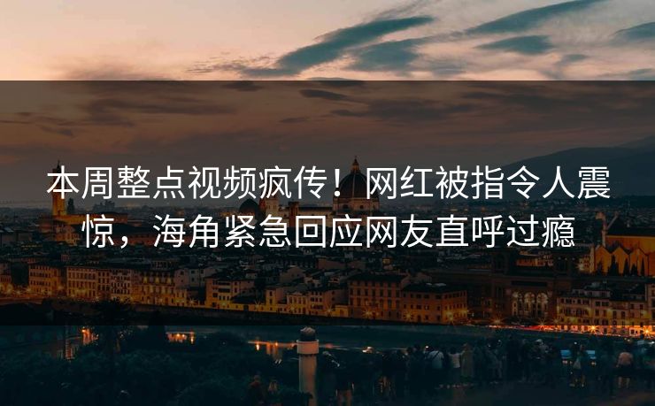 本周整点视频疯传！网红被指令人震惊，海角紧急回应网友直呼过瘾