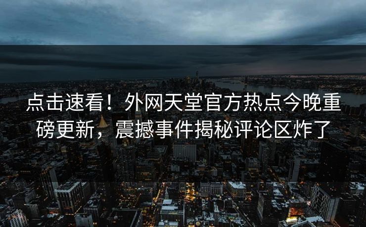 点击速看！外网天堂官方热点今晚重磅更新，震撼事件揭秘评论区炸了