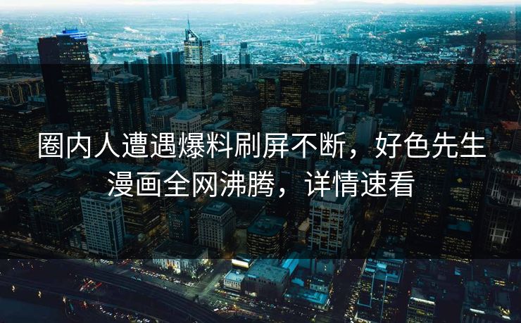 圈内人遭遇爆料刷屏不断，好色先生漫画全网沸腾，详情速看