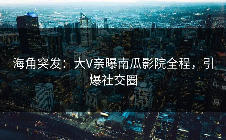 海角突发：大V亲曝南瓜影院全程，引爆社交圈
