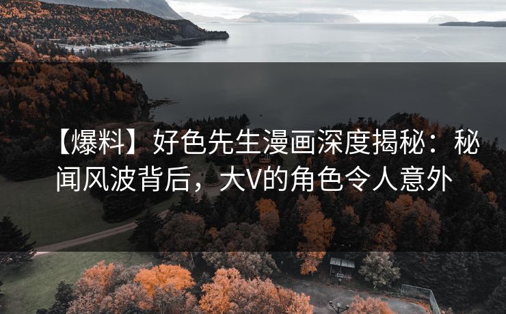【爆料】好色先生漫画深度揭秘：秘闻风波背后，大V的角色令人意外