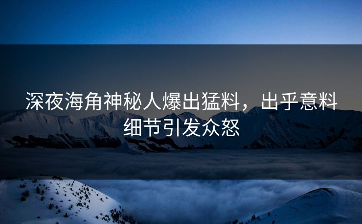 深夜海角神秘人爆出猛料，出乎意料细节引发众怒