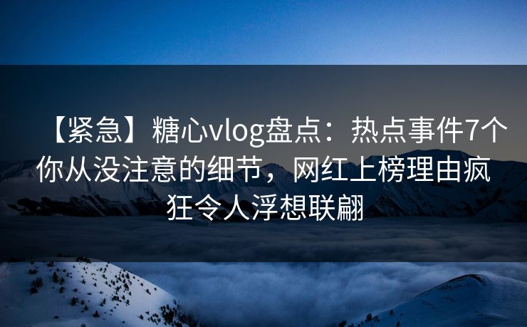 【紧急】糖心vlog盘点：热点事件7个你从没注意的细节，网红上榜理由疯狂令人浮想联翩