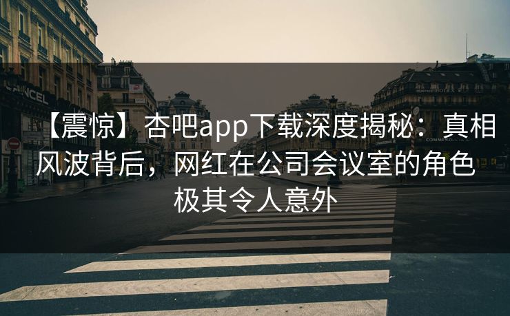 【震惊】杏吧app下载深度揭秘：真相风波背后，网红在公司会议室的角色极其令人意外