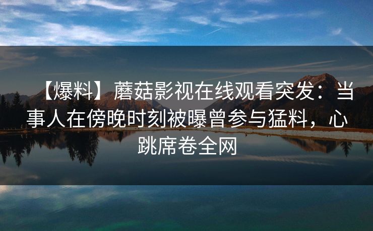 【爆料】蘑菇影视在线观看突发：当事人在傍晚时刻被曝曾参与猛料，心跳席卷全网